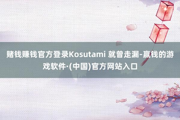 赌钱赚钱官方登录Kosutami 就曾走漏-赢钱的游戏软件·(中国)官方网站入口