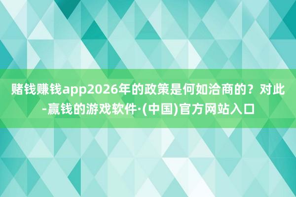 赌钱赚钱app2026年的政策是何如洽商的?对此-赢钱的游戏软件·(中国)官方网站入口