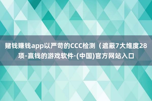 赌钱赚钱app以严苛的CCC检测（遮蔽7大维度28项-赢钱的游戏软件·(中国)官方网站入口
