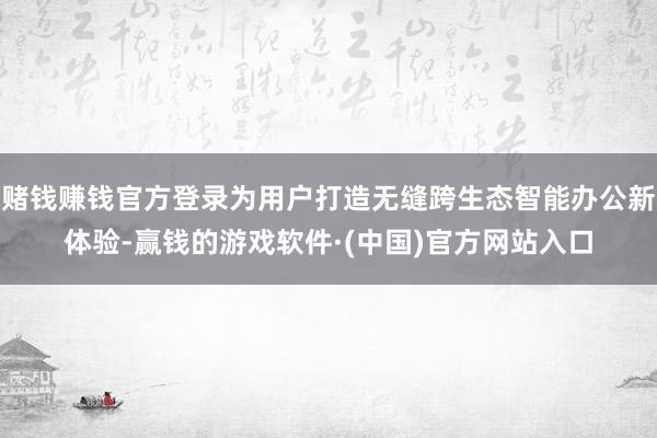 赌钱赚钱官方登录为用户打造无缝跨生态智能办公新体验-赢钱的游戏软件·(中国)官方网站入口