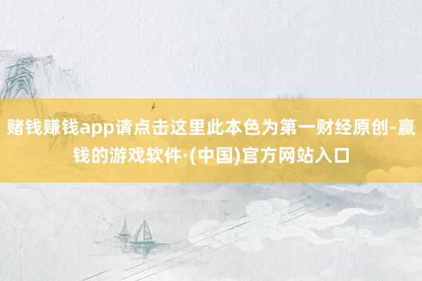 赌钱赚钱app请点击这里此本色为第一财经原创-赢钱的游戏软件·(中国)官方网站入口