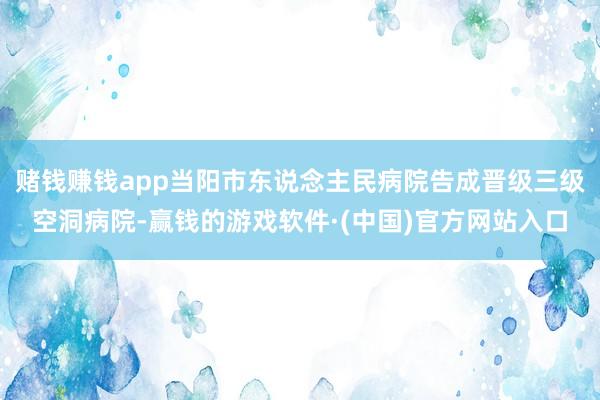 赌钱赚钱app当阳市东说念主民病院告成晋级三级空洞病院-赢钱的游戏软件·(中国)官方网站入口
